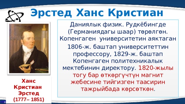 Эрстед Ханс Кристиан Даниялык физик. Рудкёбингде (Германиядагы шаар) төрөлгөн. Копенгаген университетин аяктаган 1806-ж. баштап университеттин профессору, 1829-ж. баштап Копенгаген политехникалык мектебинин директору. 1820-жылы тогу бар өткөргүчтүн магнит жебесине тийгизген таасирин тажрыйбада көрсөткөн . Ханс Кристиан Эрстед (1777– 1851) физика  
