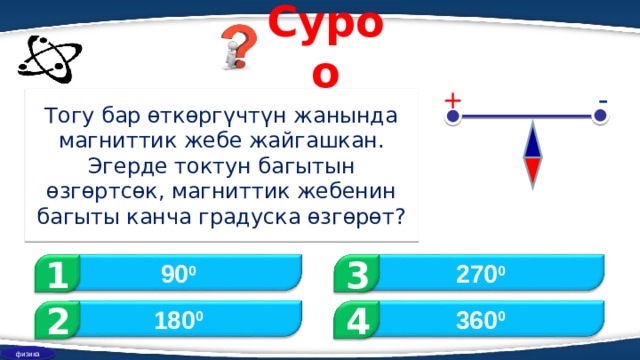 Суроо - + Тогу бар өткөргүчтүн жанында магниттик жебе жайгашкан. Эгерде токтун багытын өзгөртсөк, магниттик жебенин багыты канча градуска өзгөрөт? 1 3 90 0 270 0 2 360 0 180 0 4 физика 