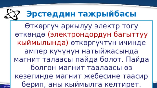 Эрстеддин тажрыйбасы Өткөргүч аркылуу электр тогу өткөндө (электрондордун багыттуу кыймылында) өткөргүчтүн ичинде ампер күчүнүн натыйжасында магнит талаасы пайда болот. Пайда болгон магнит таалаасы өз кезегинде магнит жебесине таасир берип, аны кыймылга келтирет. физика 