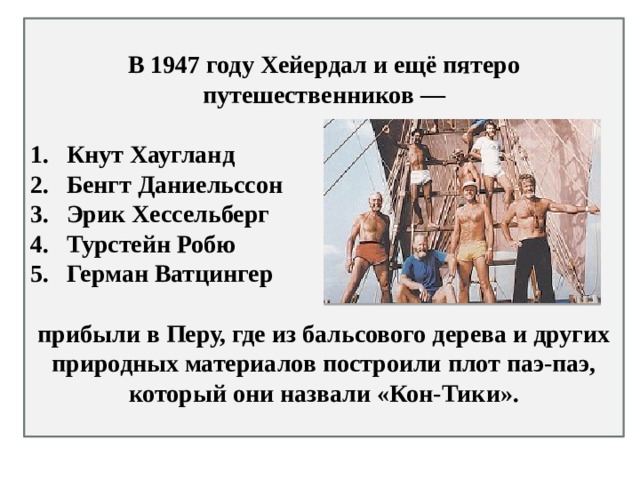 В 1947 году Хейердал и ещё пятеро путешественников —  Кнут Хаугланд  Бенгт Даниельссон Эрик Хессельберг Турстейн Робю  Герман Ватцингер   прибыли в Перу, где из бальсового дерева и других природных материалов построили плот паэ-паэ, который они назвали «Кон-Тики». 