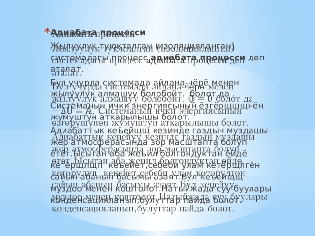 Адиабата процесси   Жылуулук туюкталган (изоляцияланган) системадагы процесс адиабата процесси деп аталат. Бул учурда системада айлана-чёрё менен жылуулук алмашуу болобойт. болот да . Системанын ички энергиясынын ёзгёрщшщнён жумуштун аткарылышы болот. Адиабаттык кеъейщщ кезинде газдын муздашы жер атмосферасында зор масштапта болуп ётёт.Ысыган аба жеъил болгондуктан ёйдё кётёрщлщп кеъейет,себеби улам кётёрщлгён сайын абанын басымы азаят.Бул кеъейщщ муздоо менен коштолот.Натыйжада суу буулары конденсацияланып,булуттар пайда болот. 