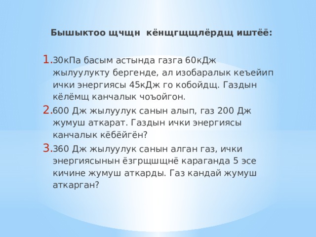 Бышыктоо щчщн кёнщгщщлёрдщ иштёё:   30кПа басым астында газга 60кДж жылуулукту бергенде, ал изобаралык кеъейип ички энергиясы 45кДж го кобойдщ. Газдын кёлёмщ канчалык чоъойгон. 600 Дж жылуулук санын алып, газ 200 Дж жумуш аткарат. Газдын ички энергиясы канчалык кёбёйгён? 360 Дж жылуулук санын алган газ, ички энергиясынын ёзгрщшщнё караганда 5 эсе кичине жумуш аткарды. Газ кандай жумуш аткарган? 
