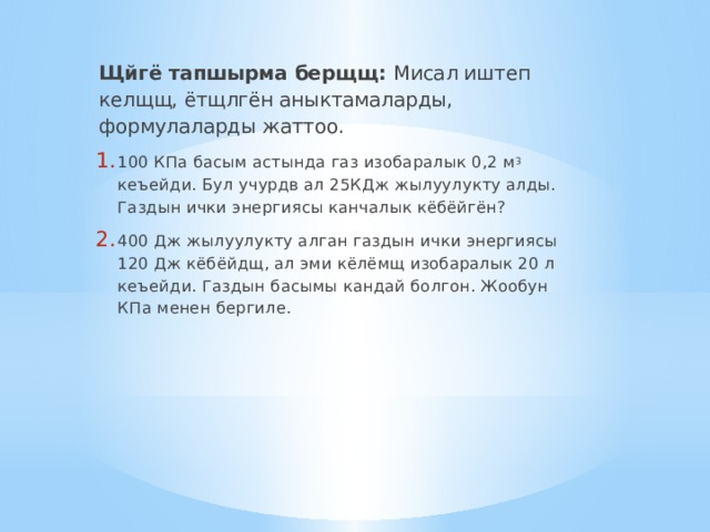 Щйгё тапшырма берщщ: Мисал иштеп келщщ, ётщлгён аныктамаларды, формулаларды жаттоо. 100 КПа басым астында газ изобаралык 0,2 м 3 кеъейди. Бул учурдв ал 25КДж жылуулукту алды. Газдын ички энергиясы канчалык кёбёйгён? 400 Дж жылуулукту алган газдын ички энергиясы 120 Дж кёбёйдщ, ал эми кёлёмщ изобаралык 20 л кеъейди. Газдын басымы кандай болгон. Жообун КПа менен бергиле. 