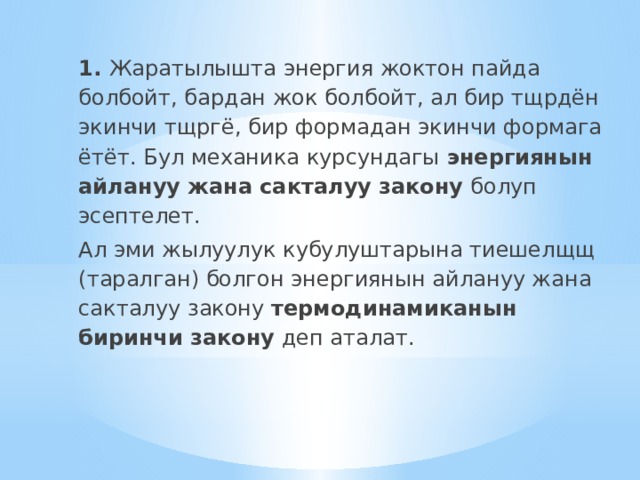 1. Жаратылышта энергия жоктон пайда болбойт, бардан жок болбойт, ал бир тщрдён экинчи тщргё, бир формадан экинчи формага ётёт. Бул механика курсундагы энергиянын айлануу жана сакталуу закону болуп эсептелет. Ал эми жылуулук кубулуштарына тиешелщщ (таралган) болгон энергиянын айлануу жана сакталуу закону термодинамиканын биринчи закону деп аталат. 