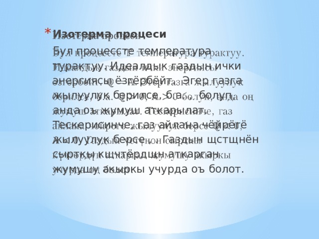 Изотерма процеси   Бул процессте температура турактуу. Идеалдык газдын ички энергиясы ёзгёрбёйт. Эгер газга жылуулук берилсе, б.а. , болуп, анда оъ жумуш аткарылат. Тескерисинче, газ айлана чёйрёгё жылуулук берсе , . Газдын щстщнён сырткы кщчтёрдщн аткарган жумушу акыркы учурда оъ болот. 