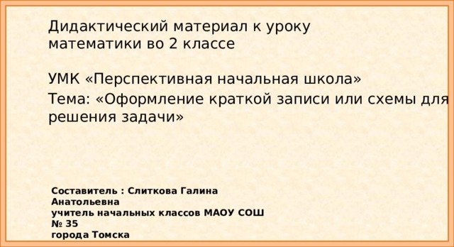 Дидактический материал к уроку  математики во 2 классе   УМК «Перспективная начальная школа» Тема: «Оформление краткой записи или схемы для решения задачи»   Составитель : Слиткова Галина Анатольевна учитель начальных классов МАОУ СОШ № 35 города Томска 
