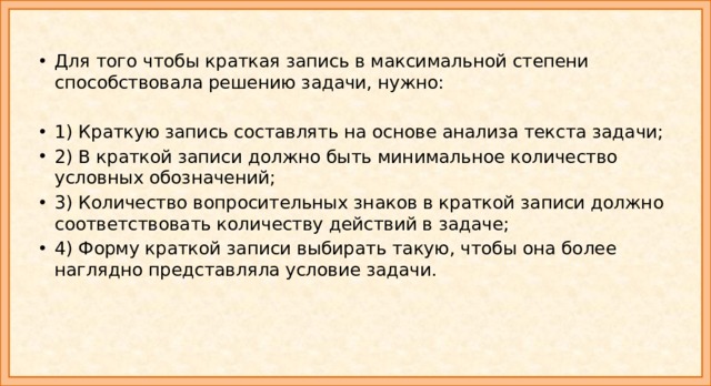 Для того чтобы краткая запись в максимальной степени способствовала решению задачи, нужно: 1) Краткую запись составлять на основе анализа текста задачи; 2) В краткой записи должно быть минимальное количество условных обозначений; 3) Количество вопросительных знаков в краткой записи должно соответствовать количеству действий в задаче; 4) Форму краткой записи выбирать такую, чтобы она более наглядно представляла условие задачи. 