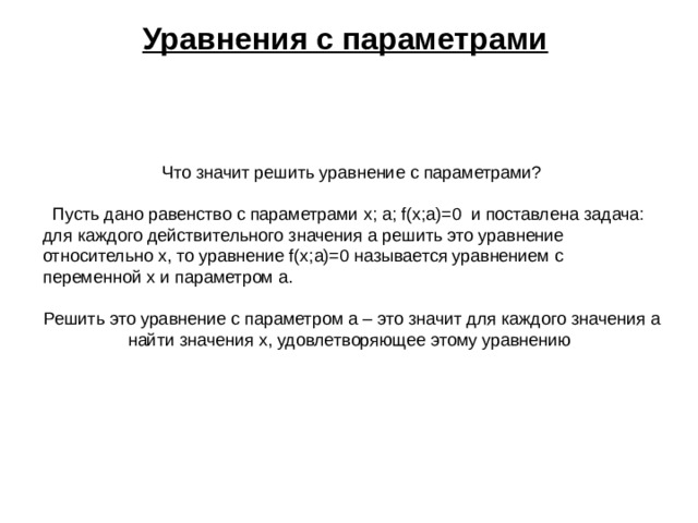 Уравнения с параметрами  Что значит решить уравнение с параметрами?  Пусть дано равенство с параметрами x ; a ; f ( x ; a )=0 и поставлена задача: для каждого действительного значения a решить это уравнение относительно x , то уравнение f ( x ; a )=0 называется уравнением с переменной x и параметром a . Решить это уравнение с параметром a – это значит для каждого значения a найти значения x , удовлетворяющее этому уравнению 