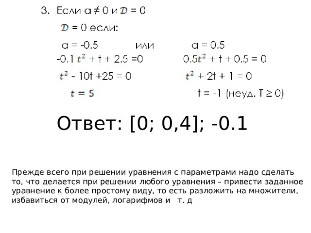 Ответ: [0; 0,4]; -0.1  Прежде всего при решении уравнения с параметрами надо сделать то, что делается при решении любого уравнения – привести заданное уравнение к более простому виду, то есть разложить на множители, избавиться от модулей, логарифмов и т. д 