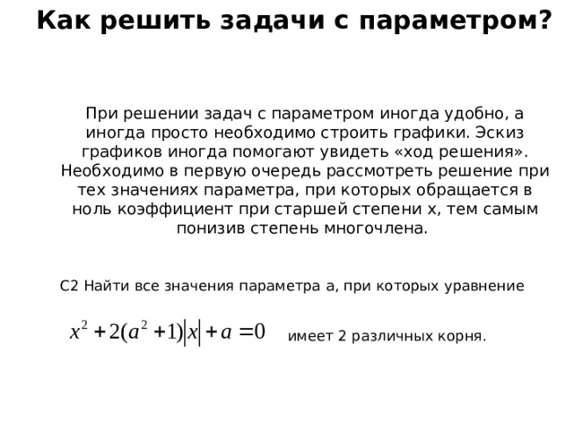 Как решить задачи с параметром? При решении задач с параметром иногда удобно, а иногда просто необходимо строить графики. Эскиз графиков иногда помогают увидеть «ход решения». Необходимо в первую очередь рассмотреть решение при тех значениях параметра, при которых обращается в ноль коэффициент при старшей степени x , тем самым понизив степень многочлена. C 2 Найти все значения параметра a , при которых уравнение имеет 2 различных корня. 