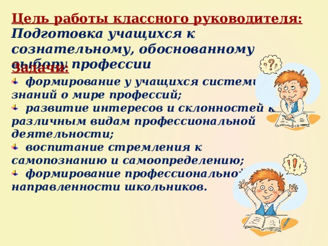 Цель работы классного руководителя: Подготовка учащихся к сознательному, обоснованному выбору профессии Задачи:  формирование у учащихся системы знаний о мире профессий;  развитие интересов и склонностей к различным видам профессиональной деятельности;  воспитание стремления к самопознанию и самоопределению;  формирование профессиональной направленности школьников. 