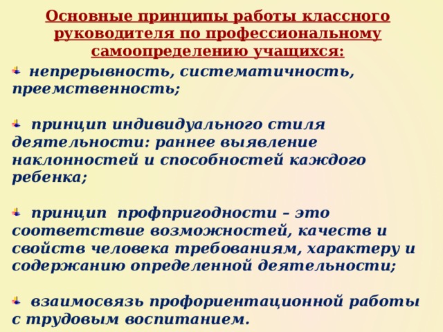 Основные принципы работы классного руководителя по профессиональному самоопределению учащихся:  непрерывность, систематичность, преемственность;    принцип индивидуального стиля деятельности: раннее выявление наклонностей и способностей каждого ребенка;    принцип профпригодности – это соответствие возможностей, качеств и свойств человека требованиям, характеру и содержанию определенной деятельности;    взаимосвязь профориентационной работы с трудовым воспитанием. 