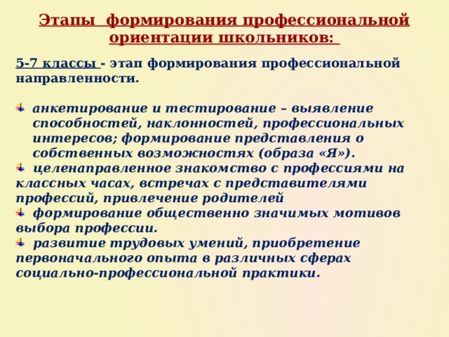 Этапы формирования профессиональной ориентации школьников: 5-7 классы - этап формирования профессиональной направленности.  анкетирование и тестирование – выявление способностей, наклонностей, профессиональных интересов; формирование представления о собственных возможностях (образа «Я»).  целенаправленное знакомство с профессиями на классных часах, встречах с представителями профессий, привлечение родителей  формирование общественно значимых мотивов выбора профессии.  развитие трудовых умений, приобретение первоначального опыта в различных сферах социально-профессиональной практики. 