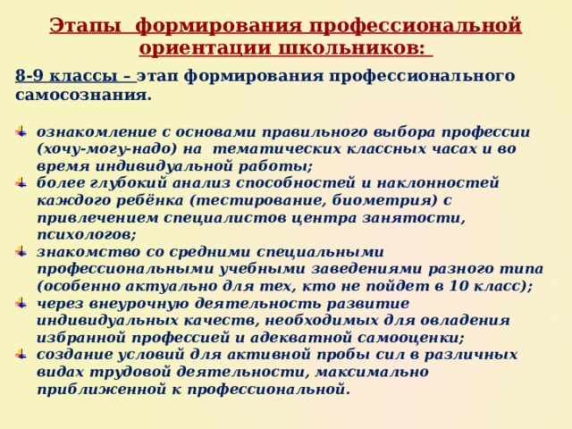 Этапы формирования профессиональной ориентации школьников: 8-9 классы – этап формирования профессионального самосознания.  ознакомление с основами правильного выбора профессии (хочу-могу-надо) на тематических классных часах и во время индивидуальной работы; более глубокий анализ способностей и наклонностей каждого ребёнка (тестирование, биометрия) с привлечением специалистов центра занятости, психологов; знакомство со средними специальными профессиональными учебными заведениями разного типа (особенно актуально для тех, кто не пойдет в 10 класс); через внеурочную деятельность развитие индивидуальных качеств, необходимых для овладения избранной профессией и адекватной самооценки; создание условий для активной пробы сил в различных видах трудовой деятельности, максимально приближенной к профессиональной. 