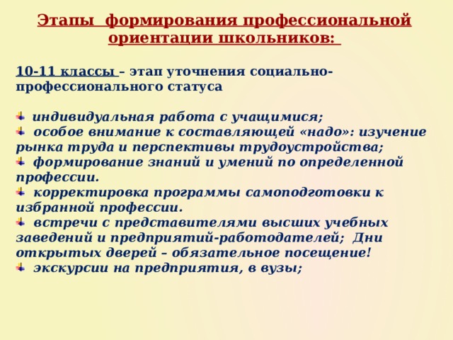 Этапы формирования профессиональной ориентации школьников: 10-11 классы – этап уточнения социально-профессионального статуса   индивидуальная работа с учащимися;  особое внимание к составляющей «надо»: изучение рынка труда и перспективы трудоустройства;  формирование знаний и умений по определенной профессии.  корректировка программы самоподготовки к избранной профессии.  встречи с представителями высших учебных заведений и предприятий-работодателей; Дни открытых дверей – обязательное посещение!  экскурсии на предприятия, в вузы; 