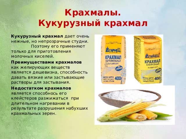 Крахмалы.  Кукурузный крахмал Кукурузный крахмал дает очень нежные, но непрозрачные студни. Поэтому его применяют только для приготовления молочных киселей. Преимуществами крахмалов как желирующих веществ является дешевизна, способность давать вязкие или застывающие растворы для застывания. Недостатком крахмалов является способнось его клейстеров разжижаться при длительном нагревании в результате разрушения набухших крахмальных зерен. 
