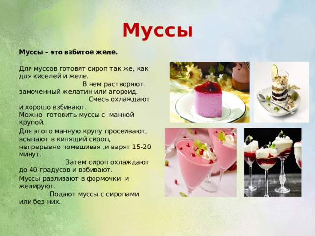 Муссы Муссы – это взбитое желе. Для муссов готовят сироп так же, как для киселей и желе. В нем растворяют замоченный желатин или агороид. Смесь охлаждают и хорошо взбивают. Можно готовить муссы с манной крупой. Для этого манную крупу просеивают, всыпают в кипящий сироп, непрерывно помешивая ,и варят 15-20 минут. Затем сироп охлаждают до 40 градусов и взбивают. Муссы разливают в формочки и желируют. Подают муссы с сиропами или без них. 