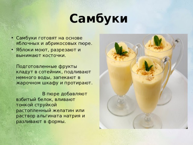  Самбуки Самбуки готовят на основе яблочных и абрикосовых пюре. Яблоки моют, разрезают и вынимают косточки. Подготовленные фрукты кладут в сотейник, подливают немного воды, запекают в жарочном шкафу и протирают. В пюре добавляют взбитый белок, вливают тонкой струйкой растопленный желатин или раствор альгината натрия и разливают в формы. 