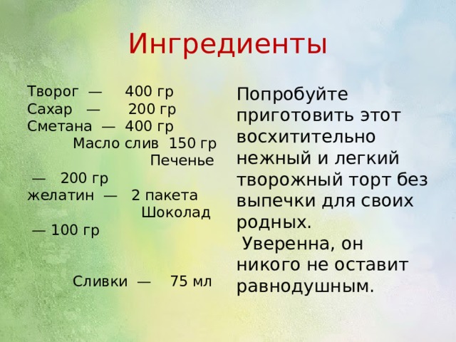 Ингредиенты Творог  —  400 гр Сахар   —  200 гр Сметана  — 400 гр Масло слив 150 гр Печенье  —  200 гр желатин  —  2 пакета Шоколад  — 100 гр Сливки  — 75 мл Попробуйте приготовить этот восхитительно нежный и легкий творожный торт без выпечки для своих родных. Уверенна, он никого не оставит равнодушным. 