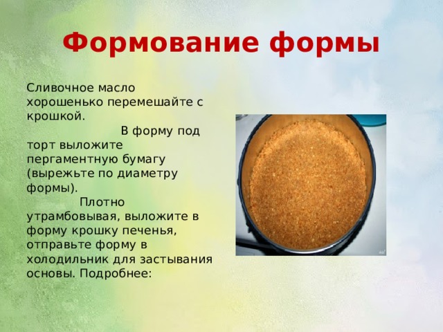 Формование формы Сливочное масло хорошенько перемешайте с крошкой. В форму под торт выложите пергаментную бумагу (вырежьте по диаметру формы). Плотно утрамбовывая, выложите в форму крошку печенья, отправьте форму в холодильник для застывания основы. Подробнее: 