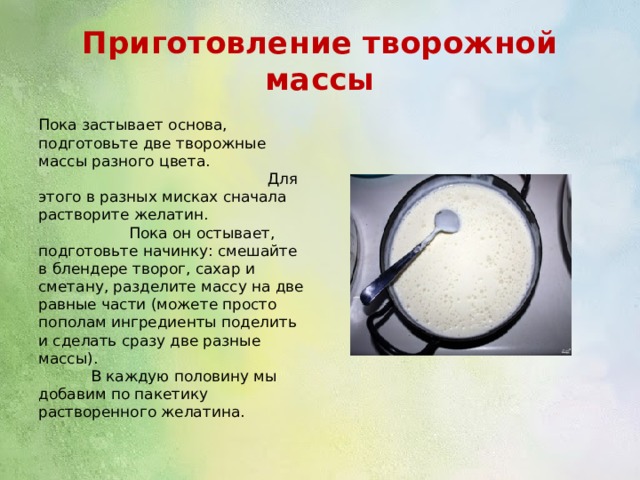 Приготовление творожной массы Пока застывает основа, подготовьте две творожные массы разного цвета. Для этого в разных мисках сначала растворите желатин. Пока он остывает, подготовьте начинку: смешайте в блендере творог, сахар и сметану, разделите массу на две равные части (можете просто пополам ингредиенты поделить и сделать сразу две разные массы). В каждую половину мы добавим по пакетику растворенного желатина. 
