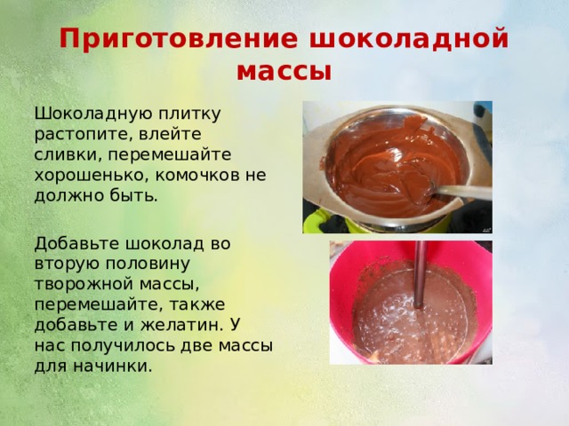 Приготовление шоколадной массы Шоколадную плитку растопите, влейте сливки, перемешайте хорошенько, комочков не должно быть. Добавьте шоколад во вторую половину творожной массы, перемешайте, также добавьте и желатин. У нас получилось две массы для начинки. 