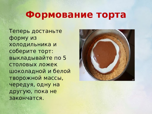 Формование торта Теперь достаньте форму из холодильника и соберите торт: выкладывайте по 5 столовых ложек шоколадной и белой творожной массы, чередуя, одну на другую, пока не закончатся. 