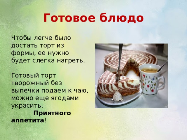 Готовое блюдо Чтобы легче было достать торт из формы, ее нужно будет слегка нагреть. Готовый торт творожный без выпечки подаем к чаю, можно еще ягодами украсить. Приятного аппетита ! 