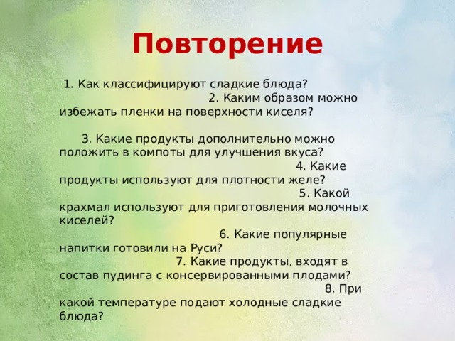 Повторение  1. Как классифицируют сладкие блюда? 2. Каким образом можно избежать пленки на поверхности киселя? 3. Какие продукты дополнительно можно положить в компоты для улучшения вкуса? 4. Какие продукты используют для плотности желе? 5. Какой крахмал используют для приготовления молочных киселей? 6. Какие популярные напитки готовили на Руси? 7. Какие продукты, входят в состав пудинга с консервированными плодами? 8. При какой температуре подают холодные сладкие блюда? 