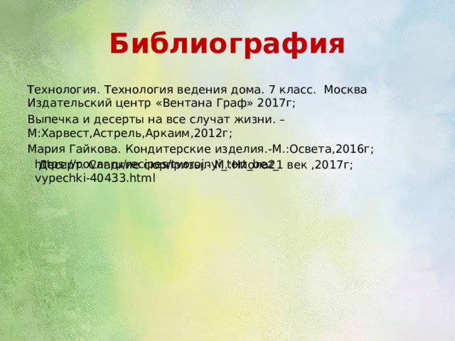 Библиография Технология. Технология ведения дома. 7 класс. Москва Издательский центр «Вентана Граф» 2017г; Выпечка и десерты на все случат жизни. –М:Харвест,Астрель,Аркаим,2012г; Мария Гайкова. Кондитерские изделия.-М.:Освета,2016г;  Десерт. Сладкие сюрпризы.- М.:Ниола21 век ,2017г; https://povar.ru/recipes/tvorojnyi_tort_bez_vypechki-40433.html 