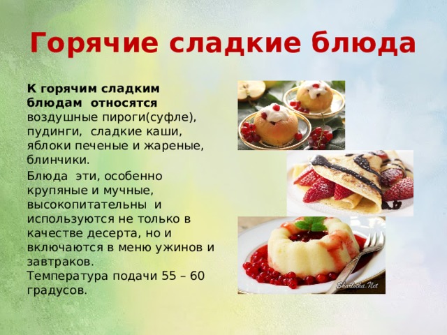 Горячие сладкие блюда К горячим сладким блюдам относятся воздушные пироги(суфле), пудинги, сладкие каши, яблоки печеные и жареные, блинчики. Блюда эти, особенно крупяные и мучные, высокопитательны и используются не только в качестве десерта, но и включаются в меню ужинов и завтраков. Температура подачи 55 – 60 градусов. 