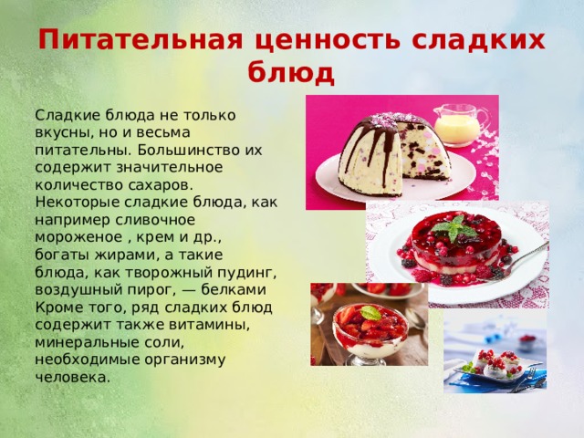Питательная ценность сладких блюд Сладкие блюда не только вкусны, но и весьма питательны. Большинство их содержит значительное количество сахаров. Некоторые сладкие блюда, как например сливочное мороженое , крем и др., богаты жирами, а такие блюда, как творожный пудинг, воздушный пирог, — белками Кроме того, ряд сладких блюд содержит также витамины, минеральные соли, необходимые организму человека. 