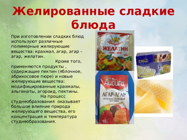 Желированные сладкие блюда При изготовлении сладких блюд используют различные полимерные желирующие вещества: крахмал, агар, агар – агар, желатин. Кроме того, применяются продукты , содержащие пектин (яблочное, абрикосовое пюре) и новые желирующие вещества: модифицированные крахмалы, альгинаты, агороид, пектины. На процесс студнеобразования оказывает большое влияние природа желирующего вещества, его концентрация и температура студнеобразования. 