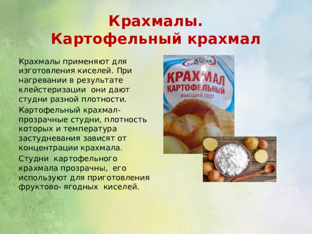 Крахмалы.  Картофельный крахмал Крахмалы применяют для изготовления киселей. При нагревании в результате клейстеризации они дают студни разной плотности. Картофельный крахмал- прозрачные студни, плотность которых и температура застудневания зависят от концентрации крахмала. Студни картофельного крахмала прозрачны, его используют для приготовления фруктово- ягодных киселей. 