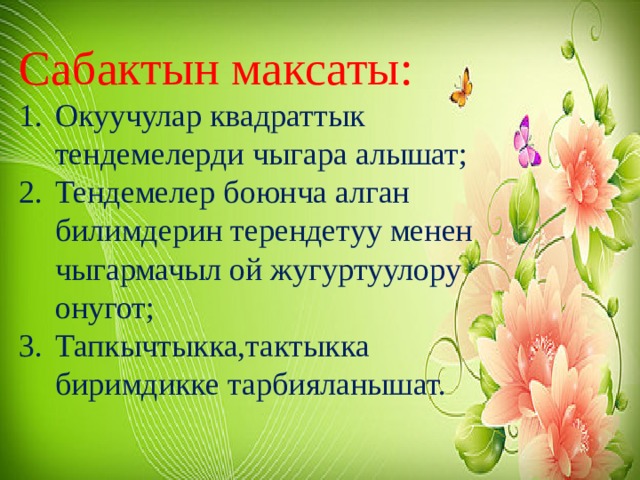 Сабактын максаты: Окуучулар квадраттык тендемелерди чыгара алышат; Тендемелер боюнча алган билимдерин терендетуу менен чыгармачыл ой жугуртуулору онугот; Тапкычтыкка,тактыкка биримдикке тарбияланышат. 