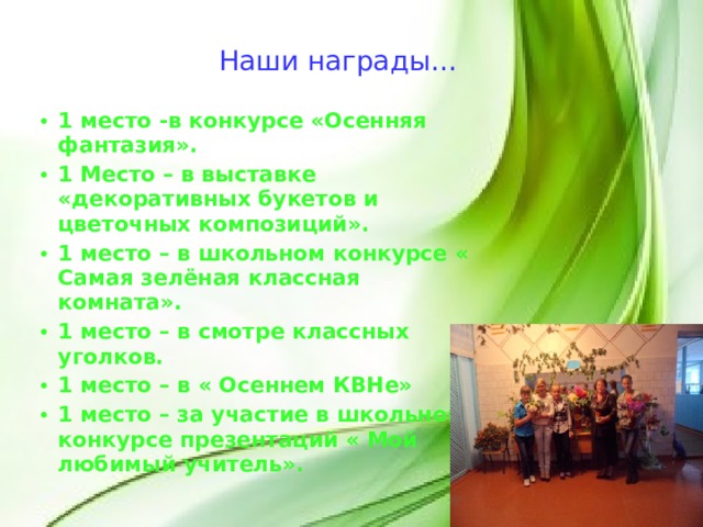 Наши награды… 1 место -в конкурсе «Осенняя фантазия». 1 Место – в выставке «декоративных букетов и цветочных композиций». 1 место – в школьном конкурсе « Самая зелёная классная комната». 1 место – в смотре классных уголков. 1 место – в « Осеннем КВНе» 1 место – за участие в школьном конкурсе презентаций « Мой любимый учитель».