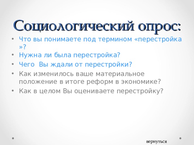 Социологический опрос: Что вы понимаете под термином «перестройка»? Нужна ли была перестройка? Чего  Вы ждали от перестройки? Как изменилось ваше материальное положение в итоге реформ в экономике? Как в целом Вы оцениваете перестройку? вернуться 