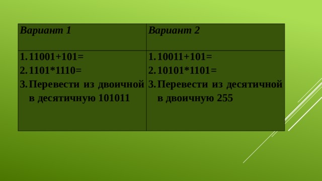 Вариант 1 Вариант 2 11001+101= 1101*1110= Перевести из двоичной в десятичную 101011 10011+101= 10101*1101= Перевести из десятичной в двоичную 255 