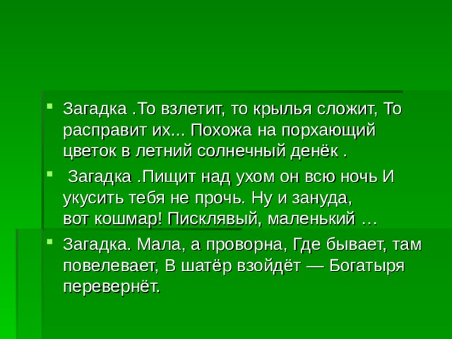 Загадка .То взлетит, то крылья сложит, То расправит их... Похожа на порхающий цветок в летний солнечный денёк .  Загадка .Пищит над ухом он всю ночь И укусить тебя не прочь. Ну и зануда, вот кошмар! Писклявый, маленький … Загадка. Мала, а проворна, Где бывает, там повелевает, В шатёр взойдёт — Богатыря перевернёт. 