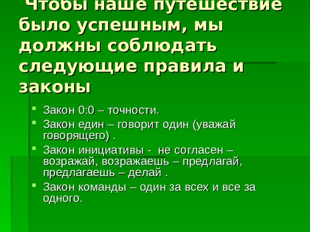  Чтобы наше путешествие было успешным, мы должны соблюдать следующие правила и законы   Закон 0:0 – точности. Закон един – говорит один (уважай говорящего) . Закон инициативы - не согласен – возражай, возражаешь – предлагай, предлагаешь – делай . Закон команды – один за всех и все за одного. 