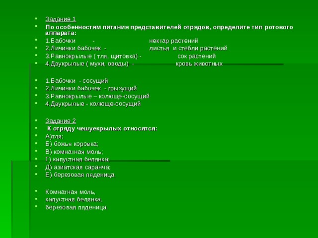 Задание 1 По особенностям питания представителей отрядов, определите тип ротового аппарата: 1.Бабочки -   нектар растений 2.Личинки бабочек -   листья и стебли растений 3.Равнокрылые ( тля, щитовка) -  сок растений 4.Двукрылые ( мухи, оводы) -  кровь животных  1.Бабочки - сосущий 2.Личинки бабочек - грызущий 3.Равнокрылые – колюще-сосущий 4.Двукрылые - колюще-сосущий  Задание 2  К отряду чешуекрылых относятся: А)тля; Б) божья коровка; В) комнатная моль; Г) капустная белянка; Д) азиатская саранча; Е) березовая пяденица.  Комнатная моль, капустная белянка, березовая пяденица. 
