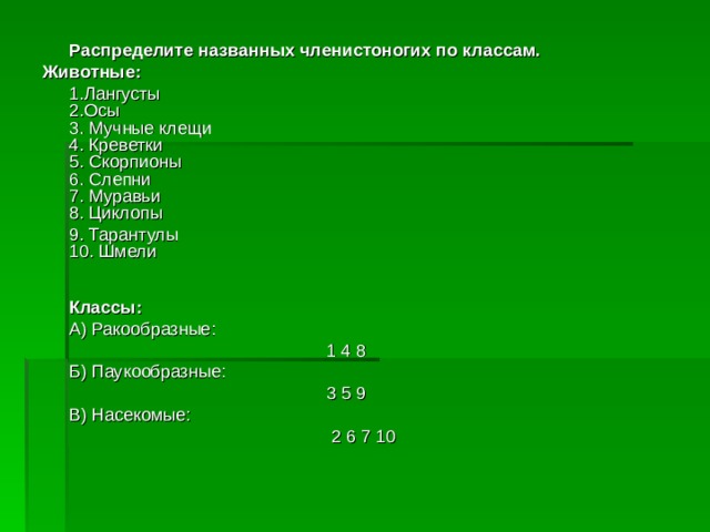  Распределите названных членистоногих по классам. Животные:  1.Лангусты  2.Осы  3. Мучные клещи  4. Креветки  5. Скорпионы  6. Слепни  7. Муравьи  8. Циклопы  9. Тарантулы  10. Шмели     Классы:  А) Ракообразные:      1 4 8  Б) Паукообразные:      3 5 9  В) Насекомые:       2 6 7 10 