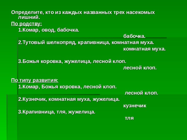 Определите, кто из каждых названных трех насекомых лишний. По родству:  1.Комар, овод, бабочка.        бабочка.  2.Тутовый шелкопряд, крапивница, комнатная муха.        комнатная муха.   3.Божья коровка, жужелица, лесной клоп.        лесной клоп.  По типу развития:  1.Комар, Божья коровка, лесной клоп.         лесной клоп.  2.Кузнечик, комнатная муха, жужелица.        кузнечик  3.Крапивница, тля, жужелица.         тля 