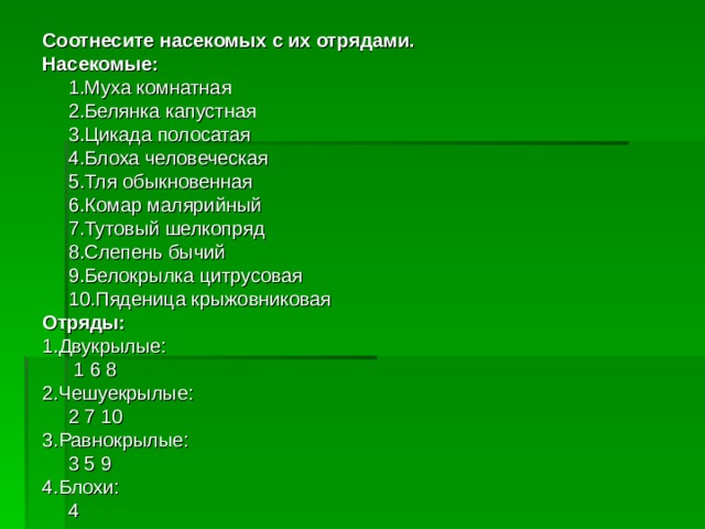 Соотнесите насекомых с их отрядами. Насекомые:  1.Муха комнатная  2.Белянка капустная  3.Цикада полосатая  4.Блоха человеческая  5.Тля обыкновенная  6.Комар малярийный  7.Тутовый шелкопряд  8.Слепень бычий  9.Белокрылка цитрусовая  10.Пяденица крыжовниковая Отряды: 1.Двукрылые:      1 6 8 2.Чешуекрылые:     2 7 10 3.Равнокрылые:     3 5 9 4.Блохи:     4 