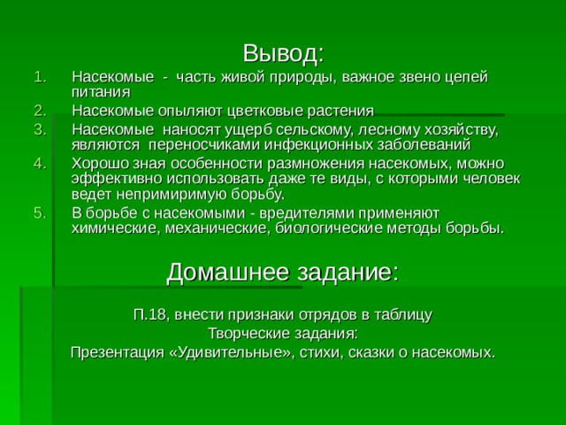 Насекомые - часть живой природы, важное звено цепей питания Насекомые опыляют цветковые растения Насекомые наносят ущерб сельскому, лесному хозяйству, являются переносчиками инфекционных заболеваний Хорошо зная особенности размножения насекомых, можно эффективно использовать даже те виды, с которыми человек ведет непримиримую борьбу. В борьбе с насекомыми - вредителями применяют химические, механические, биологические методы борьбы. П.18, внести признаки отрядов в таблицу Творческие задания: Презентация «Удивительные», стихи, сказки о насекомых. 