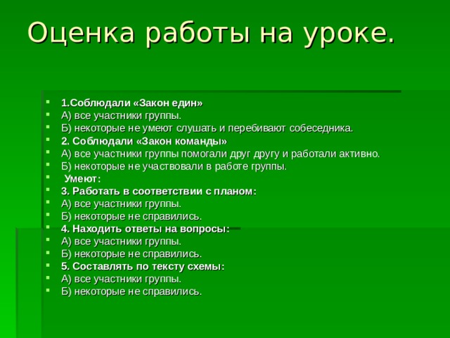 Оценка работы на уроке.   1.Соблюдали «Закон един» А) все участники группы. Б) некоторые не умеют слушать и перебивают собеседника. 2. Соблюдали «Закон команды» А) все участники группы помогали друг другу и работали активно. Б) некоторые не участвовали в работе группы.  Умеют: 3. Работать в соответствии с планом: А) все участники группы. Б) некоторые не справились. 4. Находить ответы на вопросы: А) все участники группы. Б) некоторые не справились. 5. Составлять по тексту схемы: А) все участники группы. Б) некоторые не справились. 