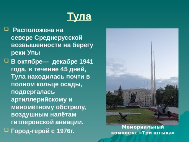 Тула   Расположена на севере Среднерусской возвышенности на берегу реки Упы  В октябре— декабре 1941 года, в течение 45 дней, Тула находилась почти в полном кольце осады, подвергалась артиллерийскому и миномётному обстрелу, воздушным налётам гитлеровской авиации. Город-герой с 1976г.  Операция сыграла важную роль в стабилизации линии фронта на южных подступах к Москве, лишив германские части инициативы и создав условия для советского контрнаступления. Под ударами Красной армии враг отступил на юг, осада Тулы была снята. 16 октября 1968 года в торжественной обстановке был открыт мемориал, увековечивший светлую память воинов, героически оборонявшим город осенью 1941 года. Мемориал расположен на площади Победы, состоит он из памятника защитникам Тулы и вечного огня в окружении трех стальных штыков, символизирующих связь поколений: коммунистов, комсомольцев и пионеров Мемориальный комплекс «Три штыка»  