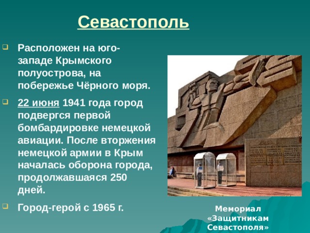 Севастополь Расположен на юго-западе Крымского полуострова, на побережье Чёрного моря. 22 июня  1941 года город подвергся первой бомбардировке немецкой авиации. После вторжения немецкой армии в Крым началась оборона города, продолжавшаяся 250 дней. Город-герой с 1965 г.  Целью первой бомбардировки было минировать с воздуха бухты, блокировать флот. План был сорван зенитной и корабельной артиллерией Черноморского флота. После вторжения немецкой армии в Крым началась оборона города, продолжавшаяся 250 дней. 9 июля 1942 г. город был оставлен советскими войсками, когда все возможности обороны были исчерпаны. Мемориал защитникам Севастополя.  Одно из известных мест в Севастополе мемориал героической обороны Севастополя 1941 -1942 г.г.  Он расположен на центральной площади города носящей имя Павла Степановича Нахимова. Гости города с удовольствием фотографируют старшеклассников несущих почетную вахту у вечного огня, на посту № 1 Мемориал «Защитникам Севастополя»  