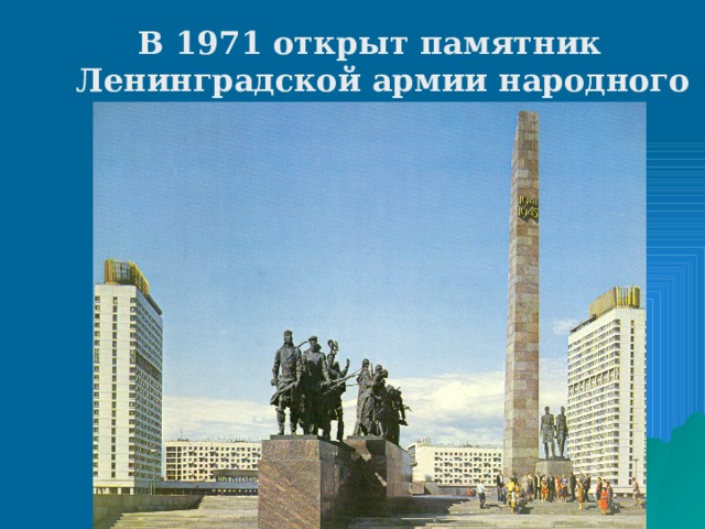 В 1971 открыт памятник Ленинградской армии народного ополчения. В 1975 на площади Победы – памятник героическим защитникам Ленинграда. Вокруг Ленинграда по бывшему блокадному кольцу фронта создан «Зеленый пояс Славы».   