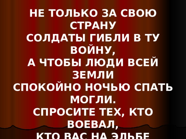 НЕ ТОЛЬКО ЗА СВОЮ СТРАНУ  СОЛДАТЫ ГИБЛИ В ТУ ВОЙНУ,  А ЧТОБЫ ЛЮДИ ВСЕЙ ЗЕМЛИ  СПОКОЙНО НОЧЬЮ СПАТЬ МОГЛИ.  СПРОСИТЕ ТЕХ, КТО ВОЕВАЛ,  КТО ВАС НА ЭЛЬБЕ ОБНИМАЛ, -  МЫ ЭТОЙ ПАМЯТИ ВЕРНЫ… 